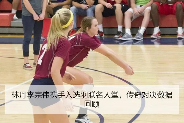 林丹李宗伟携手入选羽联名人堂，传奇对决数据回顾